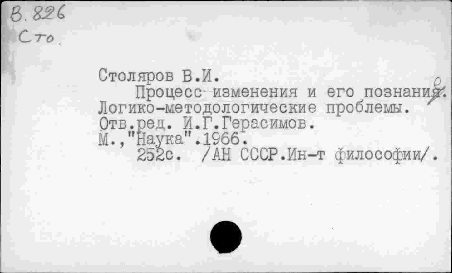 ﻿в. 826
Сто.
Столяров В.И.
Процесс- изменения и его познаний Логико-методологические проблемы. Отв.ред. И.Г.Герасимов.
М./Наука”. 1966.
252с. /АН СССР.Ин-т философии/.